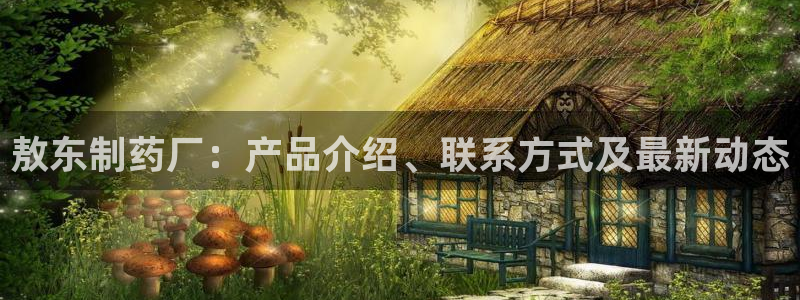 九游会老哥俱乐部官方网站：敖东制药厂：产品介绍、联系方式及最新动态