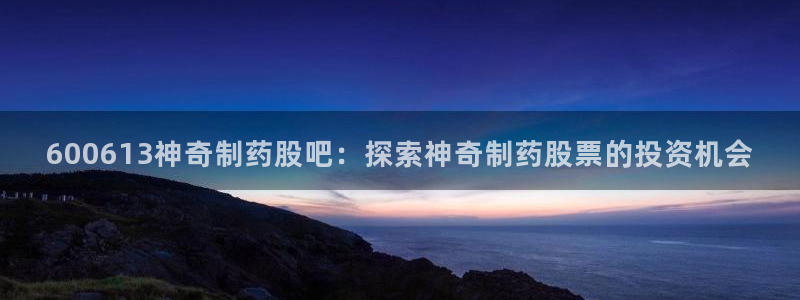 九游会老哥俱乐部官网首页：600613神奇制药股吧：探索神奇制药股票的投资机会