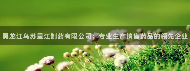 九游老哥俱乐部官网登录不了：黑龙江乌苏里江制药有限公司：专业生产销售药品的领先企业