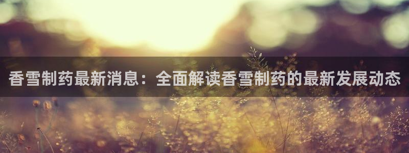 九游会老哥俱乐部官网首页：香雪制药最新消息：全面解读香雪制药的最新发展动态