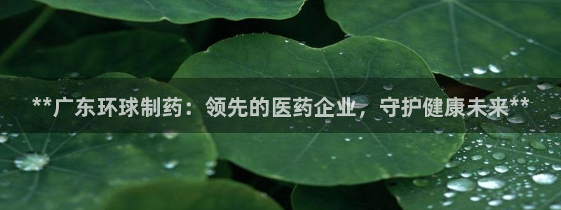 九游会老哥俱乐部官网：**广东环球制药：领先的医药企业，守护健康未来**