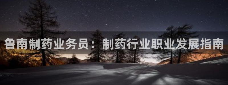 九游会老哥必备的交流社区：鲁南制药业务员：制药行业职业发展指南