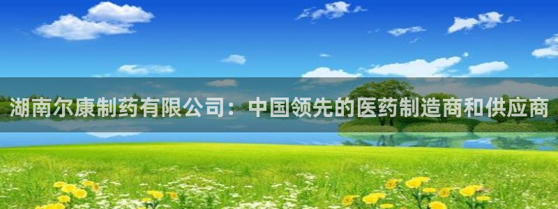 9游会老哥：湖南尔康制药有限公司：中国领先的医药制造商和供应商