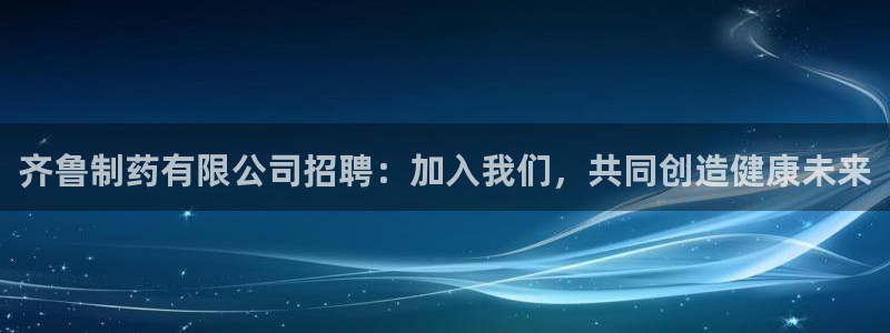 九游会老哥俱乐部官网首页论坛：齐鲁制药有限公司招聘：加入我们，共同创造健康未来