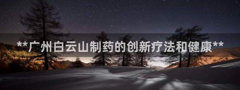ag九游老哥俱乐部：**广州白云山制药的创新疗法和健康**