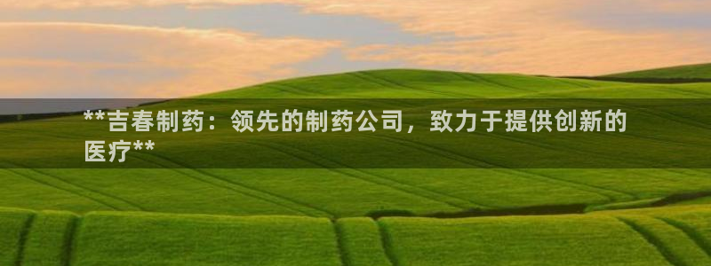 九游会老哥必备的交流社区：**吉春制药：领先的制药公司，致力于提供创新的
医疗**