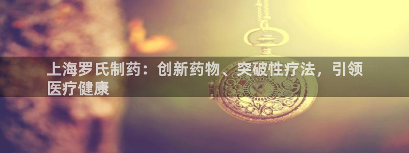 九游会老哥俱乐部必备的交流社区论坛：上海罗氏制药：创新药物、突破性疗法，引领
医疗健康