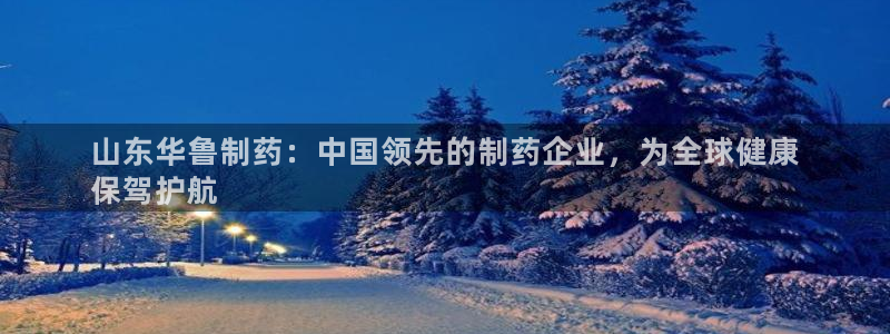 九游会老哥俱乐部必备的交流社区论坛：山东华鲁制药：中国领先的制药企业，为全球健康
保驾护航