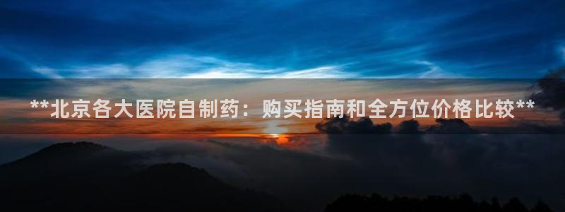 九游老哥俱乐部登录：**北京各大医院自制药：购买指南和全方位价格比较**