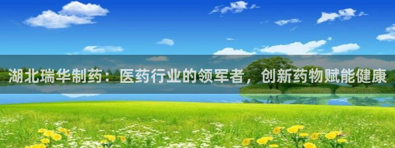 九游会老哥必备的交流社区九：湖北瑞华制药：医药行业的领军者，创新药物赋能健康