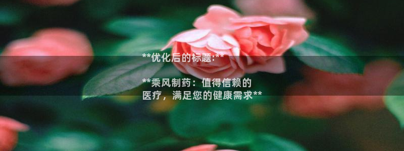 九游老哥俱乐部官网登录：**优化后的标题:**

**乘风制药：值得信赖的
医疗，满足您的健康需求**