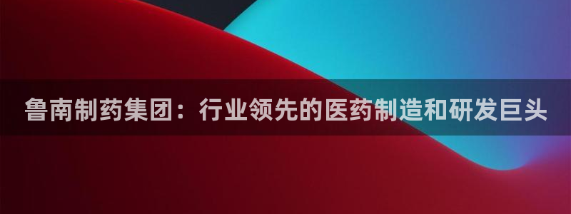 九游会老哥俱乐部必备的交流社区论坛：鲁南制药集团：行业领先的医药制造和研发巨头
